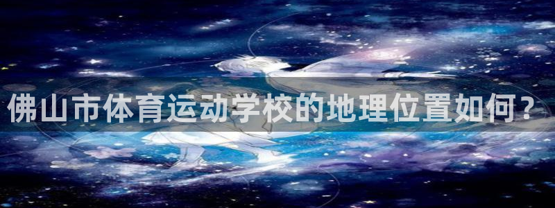 3377体育官方正版app集团简介：佛山市体育运动学校的地理